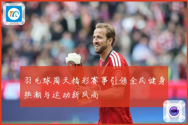 羽毛球周天精彩赛事引领全民健身热潮与运动新风尚
