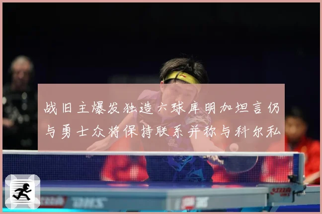 战旧主爆发独造六球库明加坦言仍与勇士众将保持联系并称与科尔私赛场复盘