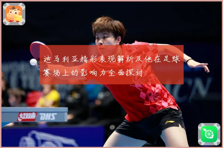 迪马利亚精彩表现解析及他在足球赛场上的影响力全面探讨
