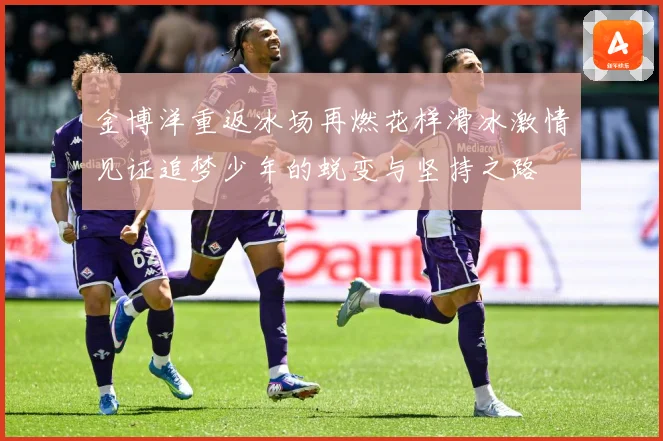 金博洋重返冰场再燃花样滑冰激情见证追梦少年的蜕变与坚持之路